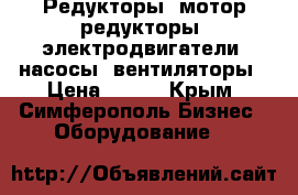 Редукторы, мотор-редукторы, электродвигатели, насосы, вентиляторы › Цена ­ 123 - Крым, Симферополь Бизнес » Оборудование   